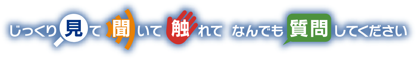 じっくり見て聞いて触れてなんでも質問してください